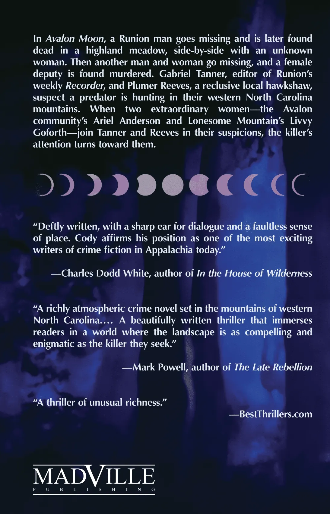 Dark blue forest at night. In Avalon Moon, a Runion man goes missing and is later found dead in a highland meadow, side-by-side with an unknown woman. Then another man and woman go missing, and a female deputy is found murdered. Gabriel Tanner, editor of Runion’s weekly Recorder, and Plumer Reeves, a reclusive local hawkshaw, suspect a predator is hunting in their western North Carolina mountains. When two extraordinary women—the Avalon community’s Ariel Anderson and Lonesome Mountain’s Livvy Goforth—join Tanner and Reeves in their suspicions, the killer’s attention turns toward them. “Deftly written, with a sharp ear for dialogue and a faultless sense of place. Cody affirms his position as one of the most exciting writers of crime fiction in Appalachia today.” —Charles Dodd White, author of In the House of Wilderness “A richly atmospheric crime novel set in the mountains of western North Carolina.... A beautifully written thriller that immerses readers in a world where the landscape is as compelling and enigmatic as the killer they seek.” —Mark Powell, author of The Late Rebellion “A thriller of unusual richness.” —BestThrillers.com Also shown are a graphic with moon phases and Madville Publishing's logo.