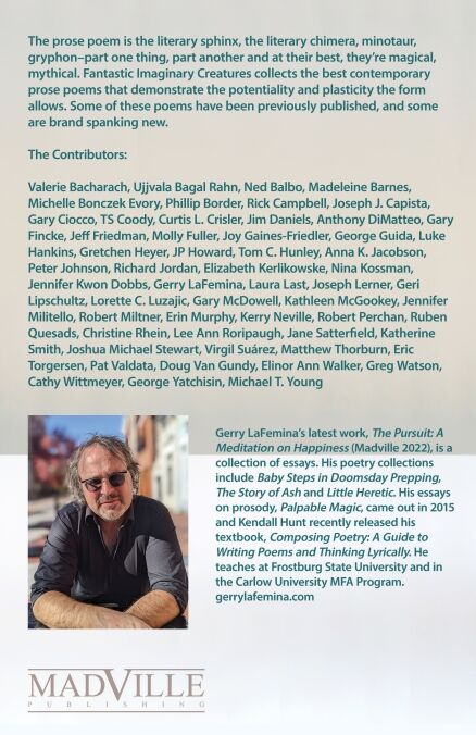 Back cover of Fantastic Imaginary Creatures. The text says: The prose poem is the literary sphinx, the literary chimera, minotaur, gryphon–part one thing, part another and at their best, they’re magical, mythical. Fantastic Imaginary Creatures collects the best contemporary prose poems that demonstrate the potentiality and plasticity the form allows. Some of these poems have been previously published, and some are brand spanking new. The Contributors: Valerie Bacharach, Ujjvala Bagal-Rahn, Ned Balbo, Madeleine Barnes, Michelle Boczek Evory, Rick Campbell, Joseph Capista, Gary Ciocco, TS Coody, Jim Daniels, Anthony DiMatteo, gary fincke, Jeff Friedman, Molly Fuller, Joy Gaines-Friedler, George Guida, Luke Hankins, Gretchen Heyer, Tom Hunley, Anna Jacobson, Peter Johnson, Richard Jordan, Elizabeth Kerlikowske, Gerry LaFemina, Joseph Lerner, Geri Lipschultz, Lorette C. Luzajic, Gary McDowell, Kathleen McGookey, Jennifer Militello, Robert Miltner, Erin Murphy, kerry neville, Robert Perchan, Christine Rhein, Jane Satterfield, Katherine Smith, Joshua Michael Stewart, Virgil Suárez, Matthew Thorburn, Eric Torgersen, Patricia Valdata, Elinor Ann Walker, Greg Watson, Cathy Wittmeyer, George Yatchisin, Michael T. Young Gerry LaFemina’s latest work, The Pursuit: A Meditation on Happiness (Madville 2022), is a collection of essays. His poetry collections include Baby Steps in Doomsday Prepping, The Story of Ash and Little Heretic. His essays on prosody, Palpable Magic, came out in 2015 and Kendall Hunt recently released his textbook, Composing Poetry: A Guide to Writing Poems and Thinking Lyrically. He teaches at Frostburg State University and in the Carlow University MFA Pro-gram. https://gerrylafemina.com/ photo by Mercedes Hettich Madville Publishing