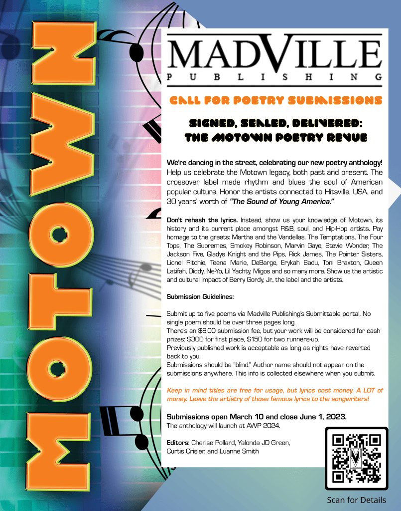 A poster of a Call for Motown Poetry Submissions with Madville Publishing. It reads:

MADVILLE PUBLISHING
CALL FOR POETRY SUBMISSIONS
SIGNED, SEALED, DELIVERED:
THE MOTOWN POETRY REVUE
We're dancing in the street, celebrating our new poetry anthology.
Help us celebrate the Motown legacy, both past and present. The crossover label made rhythm and blues the soul of American
popular culture. Honor the artists connected to Hitsville, USA, and
30 years' worth of "The Sound of Young America."
Don't rehash the lyrics. Instead, show us your knowledge of Motown, its
history and its current place amongst R&B, soul, and Hip-Hop artists. Pay homage to the greats: Martha and the Vandellas, The Temptations, The Four
Tops, The Supremes, Smokey Robinson, Marvin Gaye, Stevie Wonder, The Jackson Five, Gladys Knight and the Pips, Rick James, The Pointer Sisters, Lionel Ritchie, Teena Marie, DeBarge, Erykah Badu, Toni Braxton, Queen
Latifah, Diddy, Ne-Yo, Lil Yachty, Migos and so many more. Show us the artistic and cultural impact of Berry Gordy, Jr, the label and the artists.
Submission Guidelines:
Submit up to five poems via Madville Publishing's Submittable portal. No single poem should be over three pages long.
There's an $8.00 submission fee, but your work will be considered for cash prizes: $300 for first place, $150 for two runners-up.
Previously published work is acceptable as long as rights have reverted back to you.
Submissions should be "blind." Author name should not appear on the submissions anywhere. This info is collected elsewhere when you submit.
Keep in mind titles are free for usage, but lyrics cost money. A LOT of money. Leave the artistry of those famous lyrics to the songwriters!
Submissions open March 10 and close June 1, 2023.
The anthology will launch at AWP 2024.
Editors: Cherise Pollard, Yalonda JD Green, Curtis Crisler, and Luanne Smith

Scan for Details
A QR code is pictured in the bottom right hand corner.