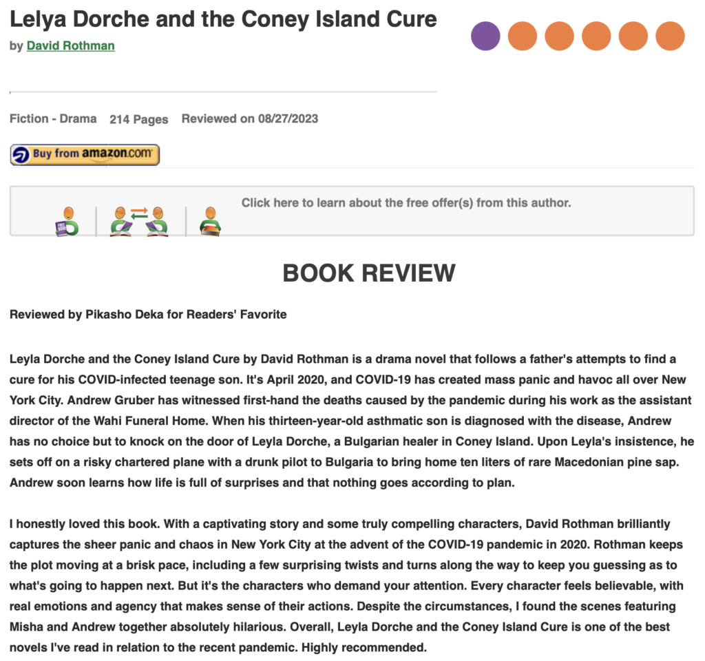 Lelya Dorche and the Coney Island Cure by David Rothman, Fiction - Drama 214 Pages, Reviewed on 08/27/2023 BOOK REVIEW by Pikasho Deka for Readers' Favorite Leyla Dorche and the Coney Island Cure by David Rothman is a drama novel that follows a father's attempts to find a cure for his COVID-infected teenage son. It's April 2020, and COVID-19 has created mass panic and havoc all over New York City. Andrew Gruber has witnessed first-hand the deaths caused by the pandemic during his work as the assistant director of the Wahi Funeral Home. When his thirteen-year-old asthmatic son is diagnosed with the disease, Andrew has no choice but to knock on the door of Leyla Dorche, a Bulgarian healer in Coney Island. Upon Leyla's insistence, he sets off on a risky chartered plane with a drunk pilot to Bulgaria to bring home ten liters of rare Macedonian pine sap. Andrew soon learns how life is full of surprises and that nothing goes according to plan. I honestly loved this book. With a captivating story and some truly compelling characters, David Rothman brilliantly captures the sheer panic and chaos in New York City at the advent of the COVID-19 pandemic in 2020. Rothman keeps the plot moving at a brisk pace, including a few surprising twists and turns along the way to keep you guessing as to what's going to happen next. But it's the characters who demand your attention. Every character feels believable, with real emotions and agency that makes sense of their actions. Despite the circumstances, I found the scenes featuring Misha and Andrew together absolutely hilarious. Overall, Leyla Dorche and the Coney Island Cure is one of the best novels I've read in relation to the recent pandemic. Highly recommended.