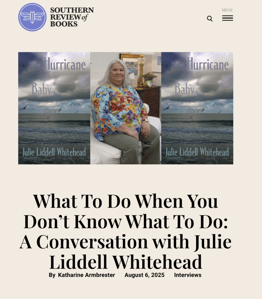 Screen capture of an interview on Southern Review of Books: What To Do When You Don’t Know What To Do: A Conversation with Julie Liddell Whiteheadby Katharine Armbrester. Image shows a picture of the author, Julie Liddell Whitehead seated. She has on a brightly colored blouse, and shoulder-length white hair. On either side of her we see her book cover for Hurricane Baby, which shows a gray sea under menacing sky.