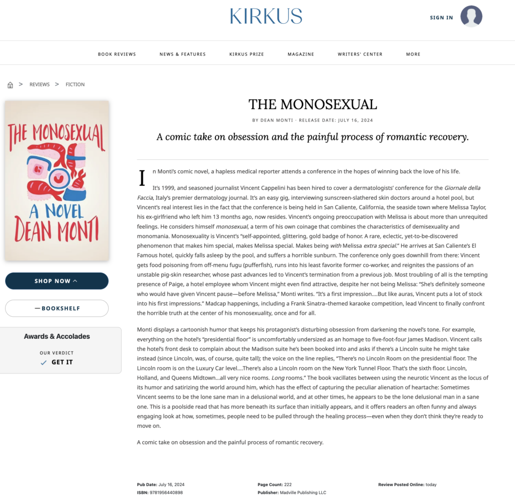 Kirkus Reviews says: THE MONOSEXUAL by Dean Monti ‧ RELEASE DATE: July 16, 2024 A comic take on obsession and the painful process of romantic recovery. In Monti’s comic novel, a hapless medical reporter attends a conference in the hopes of winning back the love of his life. It’s 1999, and seasoned journalist Vincent Cappelini has been hired to cover a dermatologists’ conference for the Giornale della Faccia, Italy’s premier dermatology journal. It’s an easy gig, interviewing sunscreen-slathered skin doctors around a hotel pool, but Vincent’s real interest lies in the fact that the conference is being held in San Caliente, California, the seaside town where Melissa Taylor, his ex-girlfriend who left him 13 months ago, now resides. Vincent’s ongoing preoccupation with Melissa is about more than unrequited feelings. He considers himself monosexual, a term of his own coinage that combines the characteristics of demisexuality and monomania. Monosexuality is Vincent’s “self-appointed, glittering, gold badge of honor. A rare, eclectic, yet-to-be-discovered phenomenon that makes him special, makes Melissa special. Makes being with Melissa extra special.” He arrives at San Caliente’s El Famous hotel, quickly falls asleep by the pool, and suffers a horrible sunburn. The conference only goes downhill from there: Vincent gets food poisoning from off-menu fugu (pufferfish), runs into his least favorite former co-worker, and reignites the passions of an unstable pig-skin researcher, whose past advances led to Vincent’s termination from a previous job. Most troubling of all is the tempting presence of Paige, a hotel employee whom Vincent might even find attractive, despite her not being Melissa: “She’s definitely someone who would have given Vincent pause—before Melissa,” Monti writes. “It’s a first impression….But like auras, Vincent puts a lot of stock into his first impressions.” Madcap happenings, including a Frank Sinatra–themed karaoke competition, lead Vincent to finally confront the horrible truth at the center of his monosexuality, once and for all. Monti displays a cartoonish humor that keeps his protagonist’s disturbing obsession from darkening the novel’s tone. For example, everything on the hotel’s “presidential floor” is uncomfortably undersized as an homage to five-foot-four James Madison. Vincent calls the hotel’s front desk to complain about the Madison suite he’s been booked into and asks if there’s a Lincoln suite he might take instead (since Lincoln, was, of course, quite tall); the voice on the line replies, “There’s no Lincoln Room on the presidential floor. The Lincoln room is on the Luxury Car level….There’s also a Lincoln room on the New York Tunnel Floor. That’s the sixth floor. Lincoln, Holland, and Queens Midtown…all very nice rooms. Long rooms.” The book vacillates between using the neurotic Vincent as the locus of its humor and satirizing the world around him, which has the effect of capturing the peculiar alienation of heartache: Sometimes Vincent seems to be the lone sane man in a delusional world, and at other times, he appears to be the lone delusional man in a sane one. This is a poolside read that has more beneath its surface than initially appears, and it offers readers an often funny and always engaging look at how, sometimes, people need to be pulled through the healing process—even when they don’t think they’re ready to move on. A comic take on obsession and the painful process of romantic recovery.