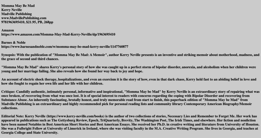Black text, gray background. It says: Momma May Be MadKerry Neville Madville Publishing www.MadvillePublishing.com 9781963695410, $21.95, PB, 268pp Amazon https://www.amazon.com/Momma-May-Mad-Kerry-Neville/dp/1963695410 Barnes & Noble https://www.barnesandnoble.com/w/momma-may-be-mad-kerry-neville/1147760877 Synopsis: With the publication of "Momma May Be Mad: A Memoir", author Kerry Neville presents is an inventive and striking memoir about motherhood, madness, and the grace of second and third chances. "Momma May Be Mad" shares Kerry's personal story of how she was caught up in a perfect storm of bipolar disorder, anorexia, and alcoholism when her children were young and her marriage failing. She also reveals how she found her way back to joy and hope. An account of electric shock therapy, hospitalizations, and even an exorcism it is the story of how, even in that dark chaos, Kerry held fast to an abiding belief in love and how she fought to regain her own life and her life with her children. Critique: Candidly authentic, intimately personal, informative and inspirational, "Momma May be Mad" by Kerry Neville is an extraordinary story of repairing what was once broken, of recovering from what was once lost. It is of special interest to readers with concerns regarding the coping with Bipolar Disorder and recovering from Substance Abuse. An inherently fascinating, brutally honest, and truly memorable read from start to finish, this paperback edition of "Momma May be Mad" from Madville Publishing is an extraordinary and highly recommended pick for personal reading lists and community library Contemporary American Biography/Memoir collections. Editorial Note: Kerry Neville (https://www.kerry-neville.com/books) is the author of two collections of stories, Necessary Lies and Remember to Forget Me. Her work has appeared in publications such as The Gettysburg Review, Epoch, TriQuarterly, Brevity, The Washington Post, The Irish Times, and elsewhere. Her fiction and nonfiction have been named Notables in Best American Short Stories and Best American Essays. She received her Ph.D. in creative writing and literature from University of Houston. She was a Fulbright Fellow at University of Limerick in Ireland, where she was visiting faculty in the M.A. Creative Writing Program. She lives in Georgia, and teaches at Georgia College and State University.