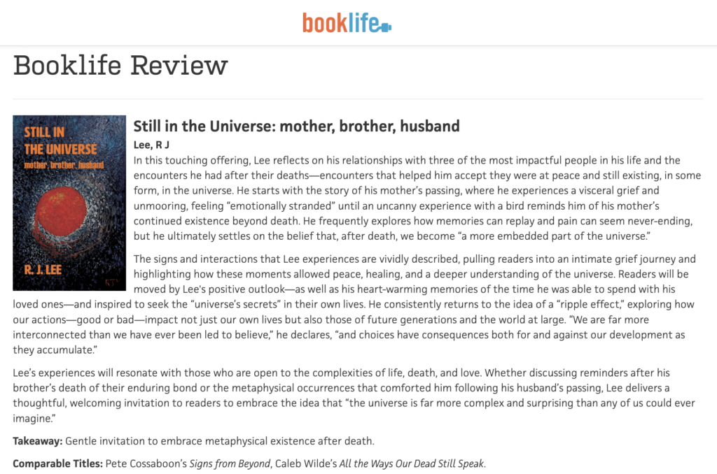 Booklife ReviewStill in the Universe: mother, brother, husband
Lee, R J
In this touching offering, Lee reflects on his relationships with three of the most impactful people in his life and the encounters he had after their deaths—encounters that helped him accept they were at peace and still existing, in some form, in the universe. He starts with the story of his mother’s passing, where he experiences a visceral grief and unmooring, feeling “emotionally stranded” until an uncanny experience with a bird reminds him of his mother’s continued existence beyond death. He frequently explores how memories can replay and pain can seem never-ending, but he ultimately settles on the belief that, after death, we become “a more embedded part of the universe.”
The signs and interactions that Lee experiences are vividly described, pulling readers into an intimate grief journey and highlighting how these moments allowed peace, healing, and a deeper understanding of the universe. Readers will be moved by Lee's positive outlook—as well as his heart-warming memories of the time he was able to spend with his loved ones—and inspired to seek the “universe’s secrets” in their own lives. He consistently returns to the idea of a “ripple effect,” exploring how our actions—good or bad—impact not just our own lives but also those of future generations and the world at large. “We are far more interconnected than we have ever been led to believe,” he declares, “and choices have consequences both for and against our development as they accumulate.”
Lee’s experiences will resonate with those who are open to the complexities of life, death, and love. Whether discussing reminders after his brother’s death of their enduring bond or the metaphysical occurrences that comforted him following his husband’s passing, Lee delivers a thoughtful, welcoming invitation to readers to embrace the idea that “the universe is far more complex and surprising than any of us could ever imagine.”
Takeaway: Gentle invitation to embrace metaphysical existence after death.
Comparable Titles: Pete Cossaboon’s Signs from Beyond, Caleb Wilde’s All the Ways Our Dead Still Speak.